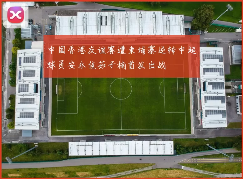 中国香港友谊赛遭柬埔寨逆转中超球员安永佳茹子楠首发出战