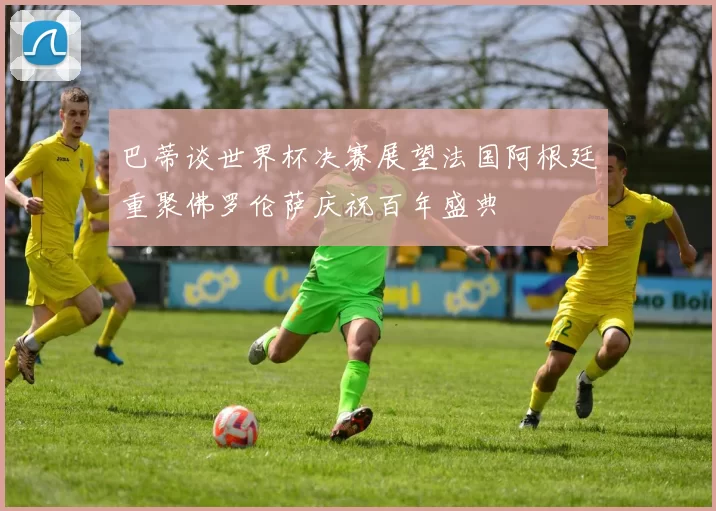 巴蒂谈世界杯决赛展望法国阿根廷重聚佛罗伦萨庆祝百年盛典