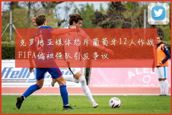 克罗地亚媒体怒斥葡萄牙12人作战FIFA偏袒强队引发争议