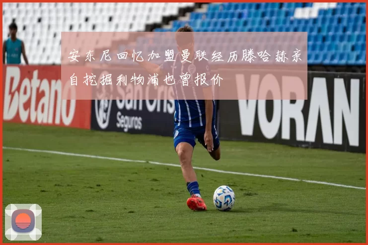 安东尼回忆加盟曼联经历滕哈赫亲自挖掘利物浦也曾报价