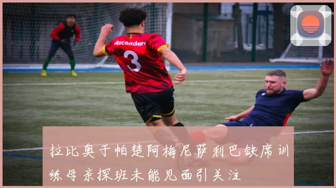 拉比奥于帕楚阿梅尼萨利巴缺席训练母亲探班未能见面引关注